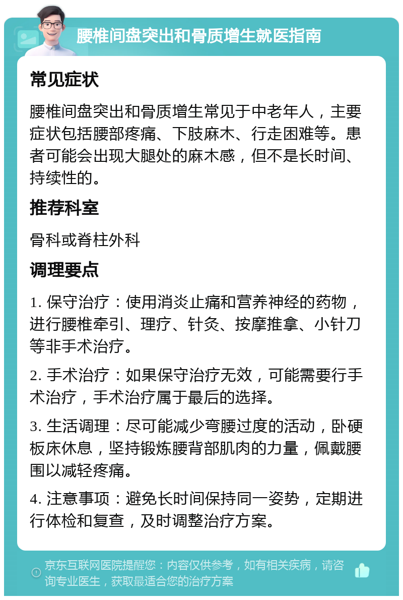 腰椎间盘突出和骨质增生就医指南 常见症状 腰椎间盘突出和骨质增生常见于中老年人，主要症状包括腰部疼痛、下肢麻木、行走困难等。患者可能会出现大腿处的麻木感，但不是长时间、持续性的。 推荐科室 骨科或脊柱外科 调理要点 1. 保守治疗：使用消炎止痛和营养神经的药物，进行腰椎牵引、理疗、针灸、按摩推拿、小针刀等非手术治疗。 2. 手术治疗：如果保守治疗无效，可能需要行手术治疗，手术治疗属于最后的选择。 3. 生活调理：尽可能减少弯腰过度的活动，卧硬板床休息，坚持锻炼腰背部肌肉的力量，佩戴腰围以减轻疼痛。 4. 注意事项：避免长时间保持同一姿势，定期进行体检和复查，及时调整治疗方案。