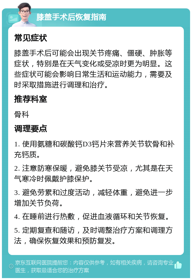 膝盖手术后恢复指南 常见症状 膝盖手术后可能会出现关节疼痛、僵硬、肿胀等症状，特别是在天气变化或受凉时更为明显。这些症状可能会影响日常生活和运动能力，需要及时采取措施进行调理和治疗。 推荐科室 骨科 调理要点 1. 使用氨糖和碳酸钙D3钙片来营养关节软骨和补充钙质。 2. 注意防寒保暖，避免膝关节受凉，尤其是在天气寒冷时佩戴护膝保护。 3. 避免劳累和过度活动，减轻体重，避免进一步增加关节负荷。 4. 在睡前进行热敷，促进血液循环和关节恢复。 5. 定期复查和随访，及时调整治疗方案和调理方法，确保恢复效果和预防复发。