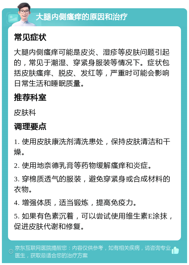 大腿内侧瘙痒的原因和治疗 常见症状 大腿内侧瘙痒可能是皮炎、湿疹等皮肤问题引起的，常见于潮湿、穿紧身服装等情况下。症状包括皮肤瘙痒、脱皮、发红等，严重时可能会影响日常生活和睡眠质量。 推荐科室 皮肤科 调理要点 1. 使用皮肤康洗剂清洗患处，保持皮肤清洁和干燥。 2. 使用地奈德乳膏等药物缓解瘙痒和炎症。 3. 穿棉质透气的服装，避免穿紧身或合成材料的衣物。 4. 增强体质，适当锻炼，提高免疫力。 5. 如果有色素沉着，可以尝试使用维生素E涂抹，促进皮肤代谢和修复。