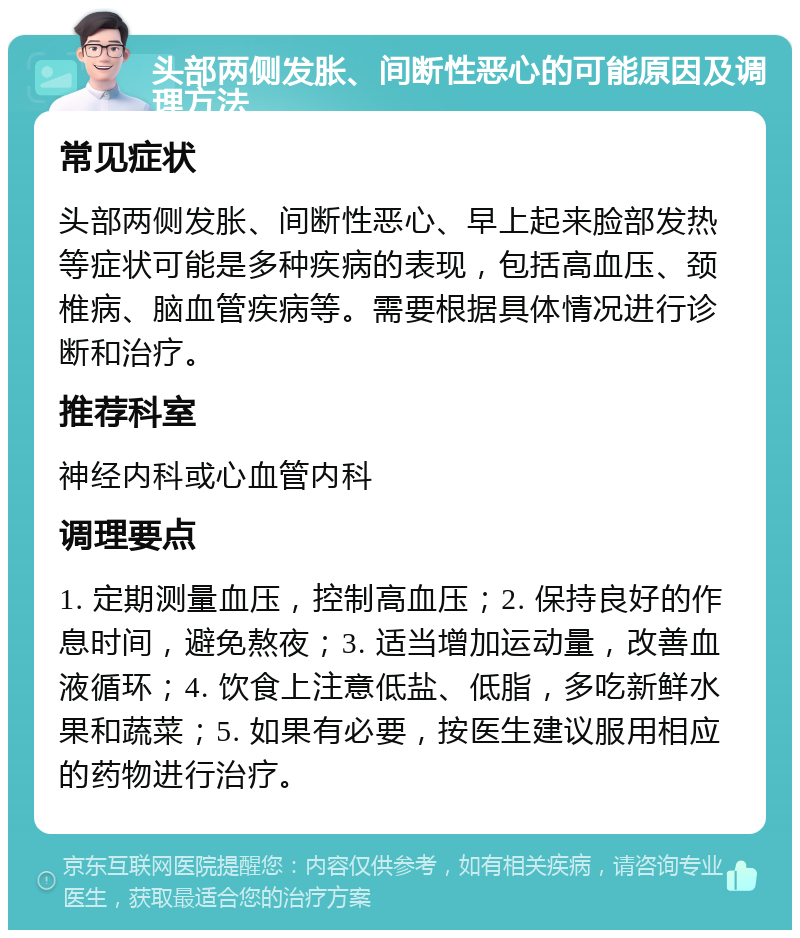 头部两侧发胀、间断性恶心的可能原因及调理方法 常见症状 头部两侧发胀、间断性恶心、早上起来脸部发热等症状可能是多种疾病的表现，包括高血压、颈椎病、脑血管疾病等。需要根据具体情况进行诊断和治疗。 推荐科室 神经内科或心血管内科 调理要点 1. 定期测量血压，控制高血压；2. 保持良好的作息时间，避免熬夜；3. 适当增加运动量，改善血液循环；4. 饮食上注意低盐、低脂，多吃新鲜水果和蔬菜；5. 如果有必要，按医生建议服用相应的药物进行治疗。