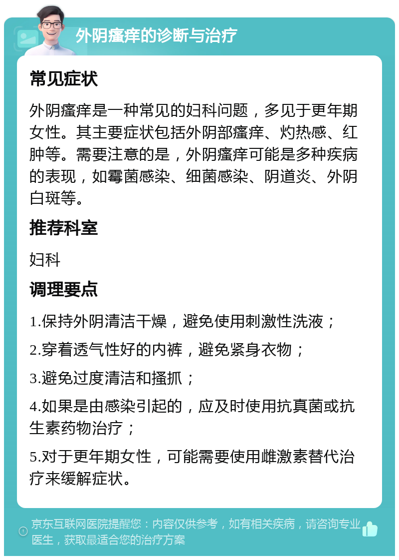 外阴瘙痒的诊断与治疗 常见症状 外阴瘙痒是一种常见的妇科问题，多见于更年期女性。其主要症状包括外阴部瘙痒、灼热感、红肿等。需要注意的是，外阴瘙痒可能是多种疾病的表现，如霉菌感染、细菌感染、阴道炎、外阴白斑等。 推荐科室 妇科 调理要点 1.保持外阴清洁干燥，避免使用刺激性洗液； 2.穿着透气性好的内裤，避免紧身衣物； 3.避免过度清洁和搔抓； 4.如果是由感染引起的，应及时使用抗真菌或抗生素药物治疗； 5.对于更年期女性，可能需要使用雌激素替代治疗来缓解症状。