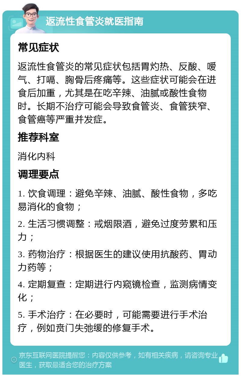 返流性食管炎就医指南 常见症状 返流性食管炎的常见症状包括胃灼热、反酸、嗳气、打嗝、胸骨后疼痛等。这些症状可能会在进食后加重，尤其是在吃辛辣、油腻或酸性食物时。长期不治疗可能会导致食管炎、食管狭窄、食管癌等严重并发症。 推荐科室 消化内科 调理要点 1. 饮食调理：避免辛辣、油腻、酸性食物，多吃易消化的食物； 2. 生活习惯调整：戒烟限酒，避免过度劳累和压力； 3. 药物治疗：根据医生的建议使用抗酸药、胃动力药等； 4. 定期复查：定期进行内窥镜检查，监测病情变化； 5. 手术治疗：在必要时，可能需要进行手术治疗，例如贲门失弛缓的修复手术。