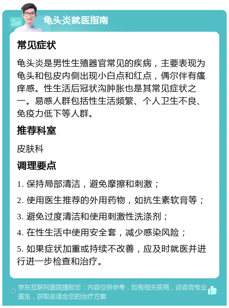 龟头炎就医指南 常见症状 龟头炎是男性生殖器官常见的疾病，主要表现为龟头和包皮内侧出现小白点和红点，偶尔伴有瘙痒感。性生活后冠状沟肿胀也是其常见症状之一。易感人群包括性生活频繁、个人卫生不良、免疫力低下等人群。 推荐科室 皮肤科 调理要点 1. 保持局部清洁，避免摩擦和刺激； 2. 使用医生推荐的外用药物，如抗生素软膏等； 3. 避免过度清洁和使用刺激性洗涤剂； 4. 在性生活中使用安全套，减少感染风险； 5. 如果症状加重或持续不改善，应及时就医并进行进一步检查和治疗。