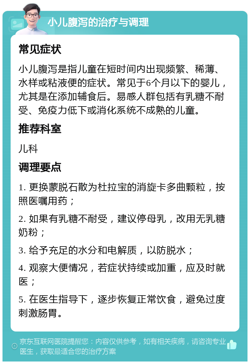 小儿腹泻的治疗与调理 常见症状 小儿腹泻是指儿童在短时间内出现频繁、稀薄、水样或粘液便的症状。常见于6个月以下的婴儿，尤其是在添加辅食后。易感人群包括有乳糖不耐受、免疫力低下或消化系统不成熟的儿童。 推荐科室 儿科 调理要点 1. 更换蒙脱石散为杜拉宝的消旋卡多曲颗粒，按照医嘱用药； 2. 如果有乳糖不耐受，建议停母乳，改用无乳糖奶粉； 3. 给予充足的水分和电解质，以防脱水； 4. 观察大便情况，若症状持续或加重，应及时就医； 5. 在医生指导下，逐步恢复正常饮食，避免过度刺激肠胃。