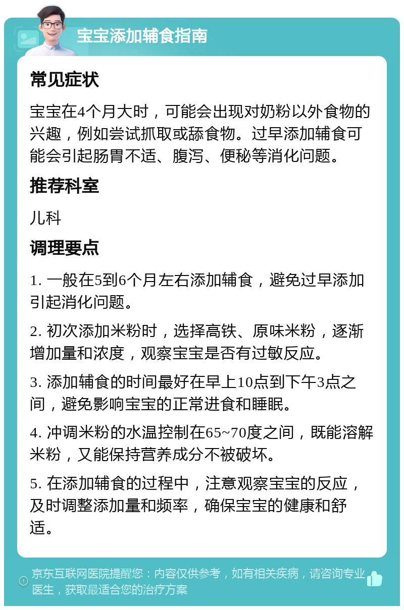 宝宝添加辅食指南 常见症状 宝宝在4个月大时，可能会出现对奶粉以外食物的兴趣，例如尝试抓取或舔食物。过早添加辅食可能会引起肠胃不适、腹泻、便秘等消化问题。 推荐科室 儿科 调理要点 1. 一般在5到6个月左右添加辅食，避免过早添加引起消化问题。 2. 初次添加米粉时，选择高铁、原味米粉，逐渐增加量和浓度，观察宝宝是否有过敏反应。 3. 添加辅食的时间最好在早上10点到下午3点之间，避免影响宝宝的正常进食和睡眠。 4. 冲调米粉的水温控制在65~70度之间，既能溶解米粉，又能保持营养成分不被破坏。 5. 在添加辅食的过程中，注意观察宝宝的反应，及时调整添加量和频率，确保宝宝的健康和舒适。