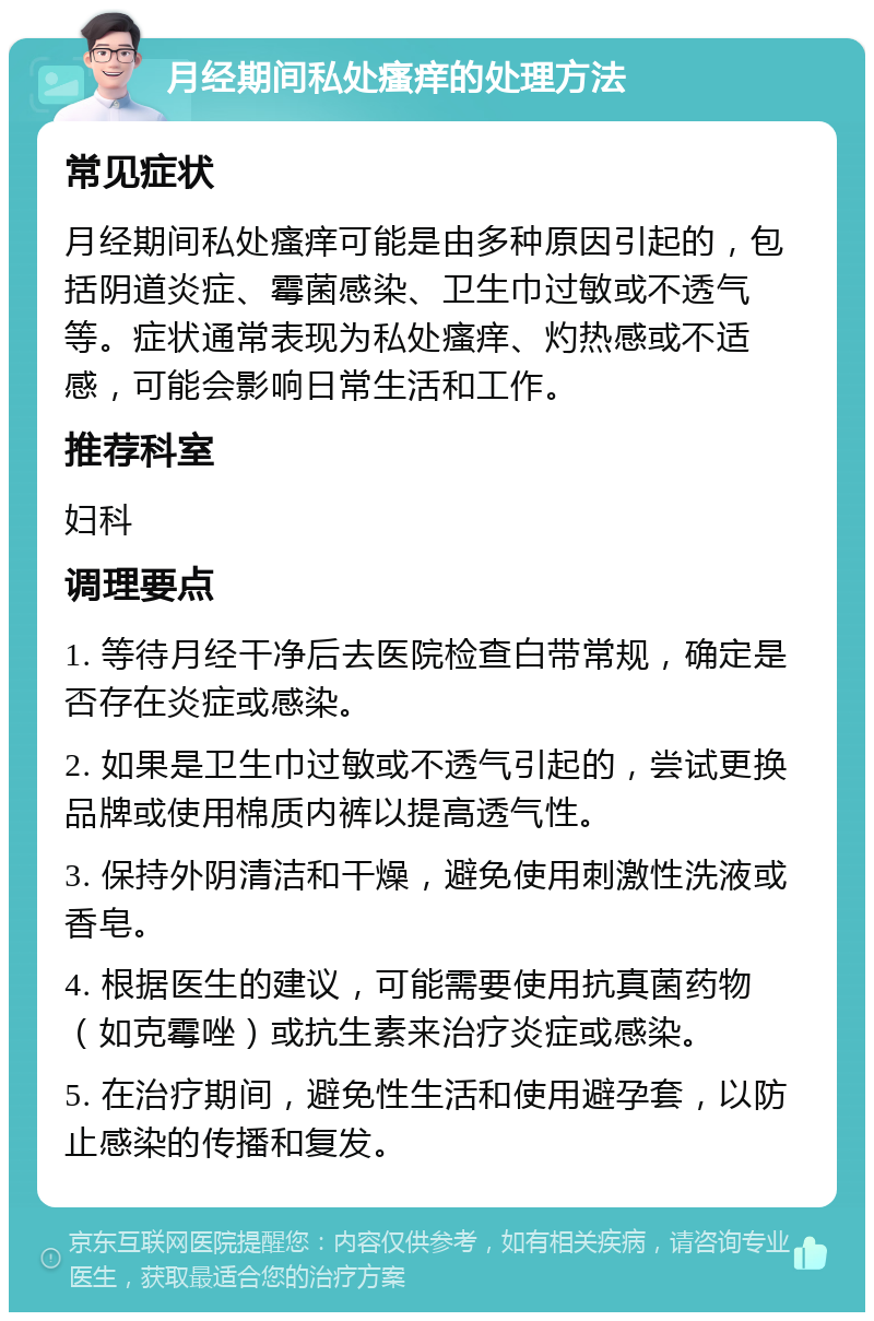 月经期间私处瘙痒的处理方法 常见症状 月经期间私处瘙痒可能是由多种原因引起的，包括阴道炎症、霉菌感染、卫生巾过敏或不透气等。症状通常表现为私处瘙痒、灼热感或不适感，可能会影响日常生活和工作。 推荐科室 妇科 调理要点 1. 等待月经干净后去医院检查白带常规，确定是否存在炎症或感染。 2. 如果是卫生巾过敏或不透气引起的，尝试更换品牌或使用棉质内裤以提高透气性。 3. 保持外阴清洁和干燥，避免使用刺激性洗液或香皂。 4. 根据医生的建议，可能需要使用抗真菌药物（如克霉唑）或抗生素来治疗炎症或感染。 5. 在治疗期间，避免性生活和使用避孕套，以防止感染的传播和复发。