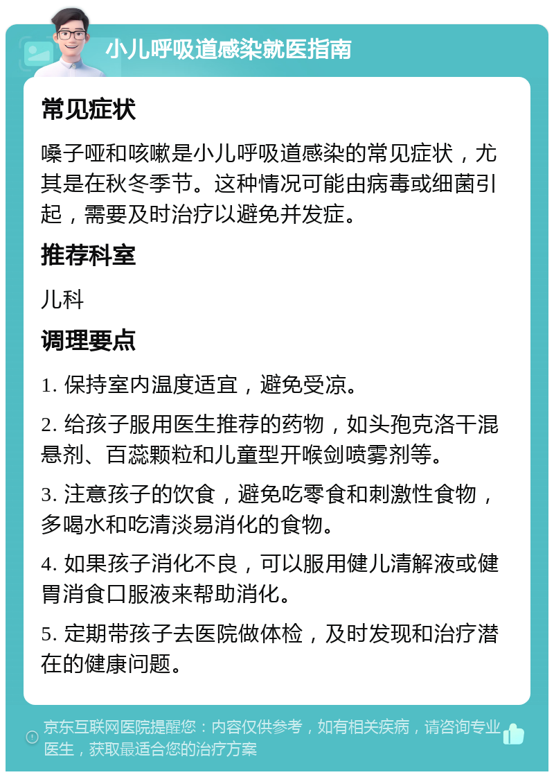 小儿呼吸道感染就医指南 常见症状 嗓子哑和咳嗽是小儿呼吸道感染的常见症状，尤其是在秋冬季节。这种情况可能由病毒或细菌引起，需要及时治疗以避免并发症。 推荐科室 儿科 调理要点 1. 保持室内温度适宜，避免受凉。 2. 给孩子服用医生推荐的药物，如头孢克洛干混悬剂、百蕊颗粒和儿童型开喉剑喷雾剂等。 3. 注意孩子的饮食，避免吃零食和刺激性食物，多喝水和吃清淡易消化的食物。 4. 如果孩子消化不良，可以服用健儿清解液或健胃消食口服液来帮助消化。 5. 定期带孩子去医院做体检，及时发现和治疗潜在的健康问题。