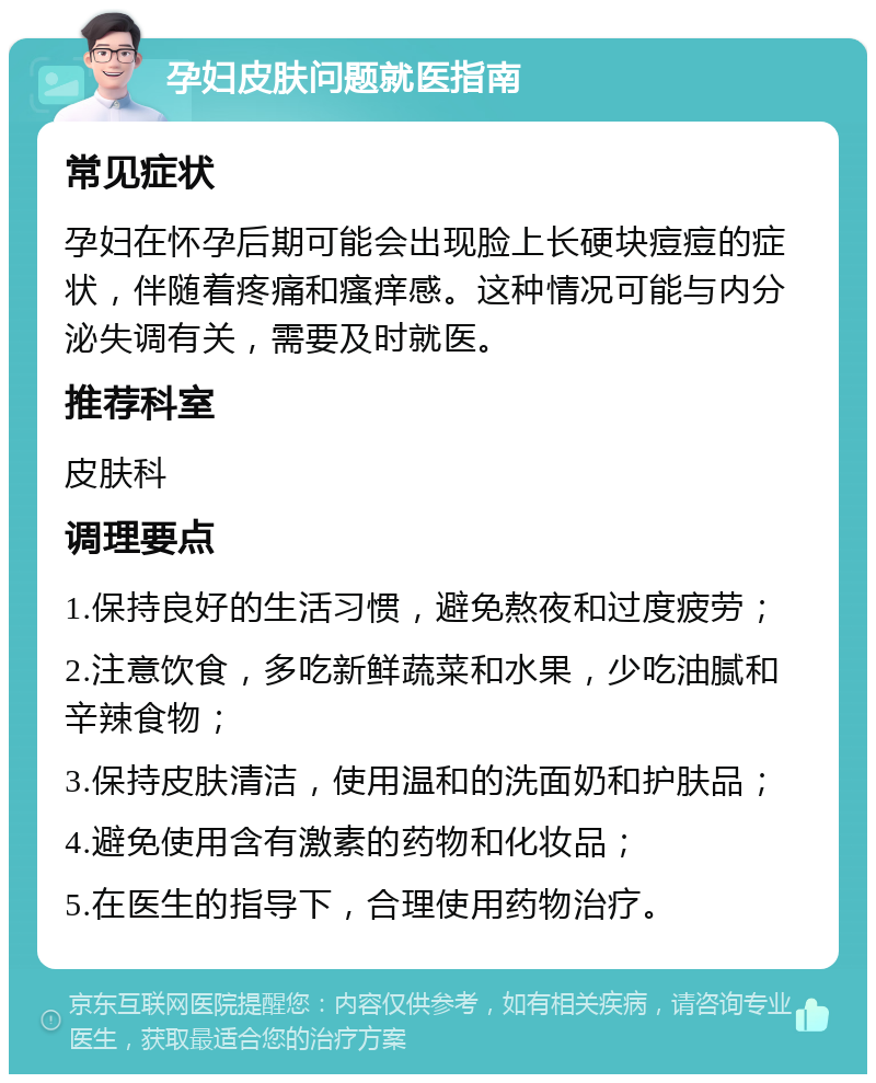 孕妇皮肤问题就医指南 常见症状 孕妇在怀孕后期可能会出现脸上长硬块痘痘的症状，伴随着疼痛和瘙痒感。这种情况可能与内分泌失调有关，需要及时就医。 推荐科室 皮肤科 调理要点 1.保持良好的生活习惯，避免熬夜和过度疲劳； 2.注意饮食，多吃新鲜蔬菜和水果，少吃油腻和辛辣食物； 3.保持皮肤清洁，使用温和的洗面奶和护肤品； 4.避免使用含有激素的药物和化妆品； 5.在医生的指导下，合理使用药物治疗。