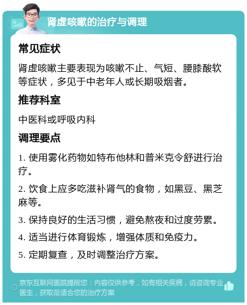 肾虚咳嗽的治疗与调理 常见症状 肾虚咳嗽主要表现为咳嗽不止、气短、腰膝酸软等症状，多见于中老年人或长期吸烟者。 推荐科室 中医科或呼吸内科 调理要点 1. 使用雾化药物如特布他林和普米克令舒进行治疗。 2. 饮食上应多吃滋补肾气的食物，如黑豆、黑芝麻等。 3. 保持良好的生活习惯，避免熬夜和过度劳累。 4. 适当进行体育锻炼，增强体质和免疫力。 5. 定期复查，及时调整治疗方案。