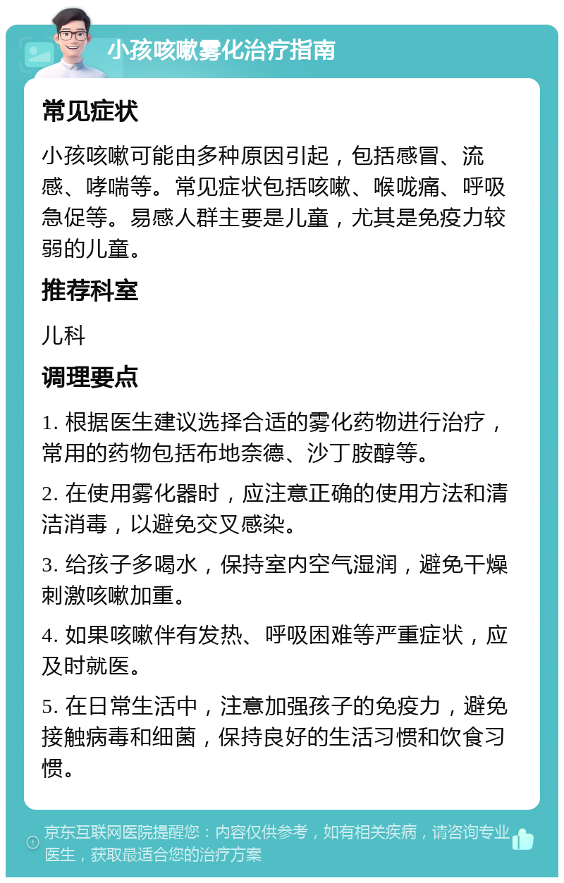 小孩咳嗽雾化治疗指南 常见症状 小孩咳嗽可能由多种原因引起，包括感冒、流感、哮喘等。常见症状包括咳嗽、喉咙痛、呼吸急促等。易感人群主要是儿童，尤其是免疫力较弱的儿童。 推荐科室 儿科 调理要点 1. 根据医生建议选择合适的雾化药物进行治疗，常用的药物包括布地奈德、沙丁胺醇等。 2. 在使用雾化器时，应注意正确的使用方法和清洁消毒，以避免交叉感染。 3. 给孩子多喝水，保持室内空气湿润，避免干燥刺激咳嗽加重。 4. 如果咳嗽伴有发热、呼吸困难等严重症状，应及时就医。 5. 在日常生活中，注意加强孩子的免疫力，避免接触病毒和细菌，保持良好的生活习惯和饮食习惯。