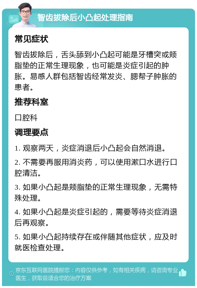 智齿拔除后小凸起处理指南 常见症状 智齿拔除后，舌头舔到小凸起可能是牙槽突或颊脂垫的正常生理现象，也可能是炎症引起的肿胀。易感人群包括智齿经常发炎、腮帮子肿胀的患者。 推荐科室 口腔科 调理要点 1. 观察两天，炎症消退后小凸起会自然消退。 2. 不需要再服用消炎药，可以使用漱口水进行口腔清洁。 3. 如果小凸起是颊脂垫的正常生理现象，无需特殊处理。 4. 如果小凸起是炎症引起的，需要等待炎症消退后再观察。 5. 如果小凸起持续存在或伴随其他症状，应及时就医检查处理。