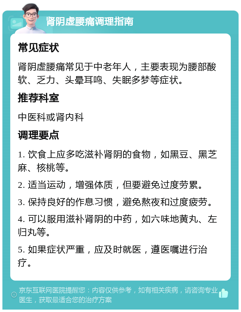 肾阴虚腰痛调理指南 常见症状 肾阴虚腰痛常见于中老年人，主要表现为腰部酸软、乏力、头晕耳鸣、失眠多梦等症状。 推荐科室 中医科或肾内科 调理要点 1. 饮食上应多吃滋补肾阴的食物，如黑豆、黑芝麻、核桃等。 2. 适当运动，增强体质，但要避免过度劳累。 3. 保持良好的作息习惯，避免熬夜和过度疲劳。 4. 可以服用滋补肾阴的中药，如六味地黄丸、左归丸等。 5. 如果症状严重，应及时就医，遵医嘱进行治疗。