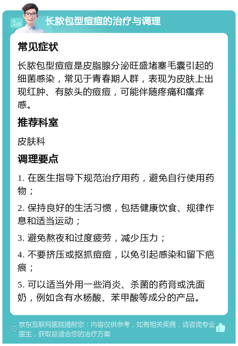 长脓包型痘痘的治疗与调理 常见症状 长脓包型痘痘是皮脂腺分泌旺盛堵塞毛囊引起的细菌感染，常见于青春期人群，表现为皮肤上出现红肿、有脓头的痘痘，可能伴随疼痛和瘙痒感。 推荐科室 皮肤科 调理要点 1. 在医生指导下规范治疗用药，避免自行使用药物； 2. 保持良好的生活习惯，包括健康饮食、规律作息和适当运动； 3. 避免熬夜和过度疲劳，减少压力； 4. 不要挤压或抠抓痘痘，以免引起感染和留下疤痕； 5. 可以适当外用一些消炎、杀菌的药膏或洗面奶，例如含有水杨酸、苯甲酸等成分的产品。