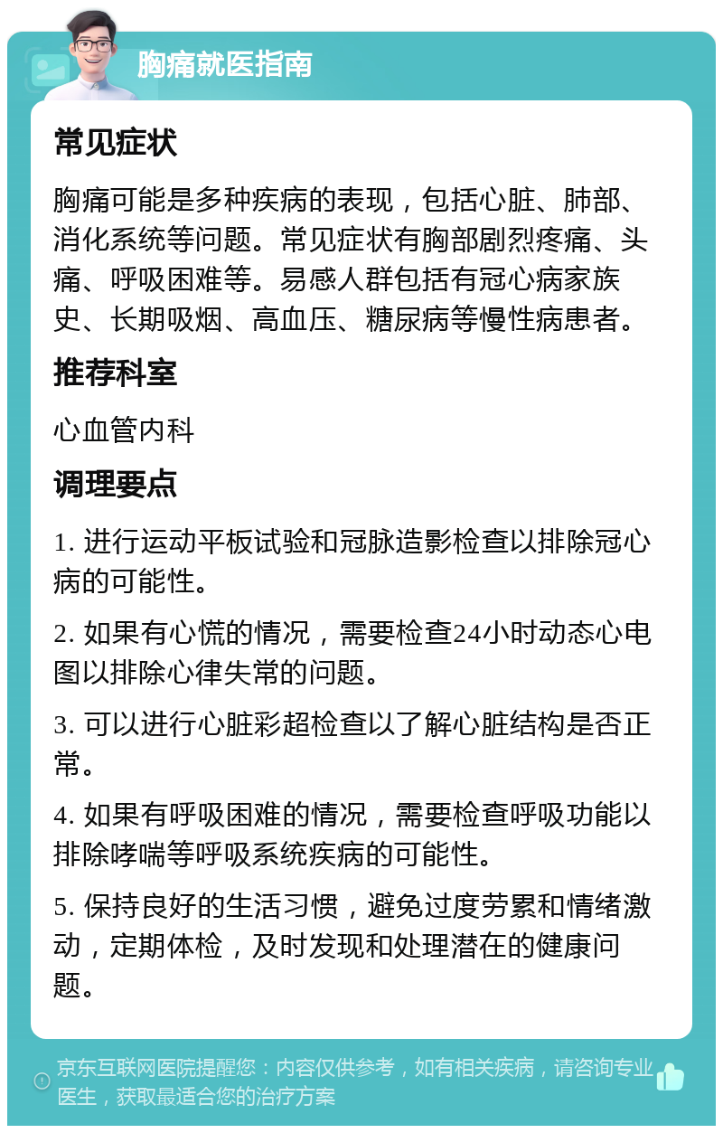 胸痛就医指南 常见症状 胸痛可能是多种疾病的表现，包括心脏、肺部、消化系统等问题。常见症状有胸部剧烈疼痛、头痛、呼吸困难等。易感人群包括有冠心病家族史、长期吸烟、高血压、糖尿病等慢性病患者。 推荐科室 心血管内科 调理要点 1. 进行运动平板试验和冠脉造影检查以排除冠心病的可能性。 2. 如果有心慌的情况，需要检查24小时动态心电图以排除心律失常的问题。 3. 可以进行心脏彩超检查以了解心脏结构是否正常。 4. 如果有呼吸困难的情况，需要检查呼吸功能以排除哮喘等呼吸系统疾病的可能性。 5. 保持良好的生活习惯，避免过度劳累和情绪激动，定期体检，及时发现和处理潜在的健康问题。