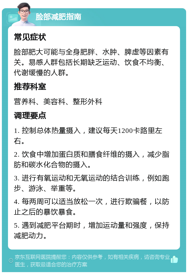 脸部减肥指南 常见症状 脸部肥大可能与全身肥胖、水肿、脾虚等因素有关。易感人群包括长期缺乏运动、饮食不均衡、代谢缓慢的人群。 推荐科室 营养科、美容科、整形外科 调理要点 1. 控制总体热量摄入，建议每天1200卡路里左右。 2. 饮食中增加蛋白质和膳食纤维的摄入，减少脂肪和碳水化合物的摄入。 3. 进行有氧运动和无氧运动的结合训练，例如跑步、游泳、举重等。 4. 每两周可以适当放松一次，进行欺骗餐，以防止之后的暴饮暴食。 5. 遇到减肥平台期时，增加运动量和强度，保持减肥动力。