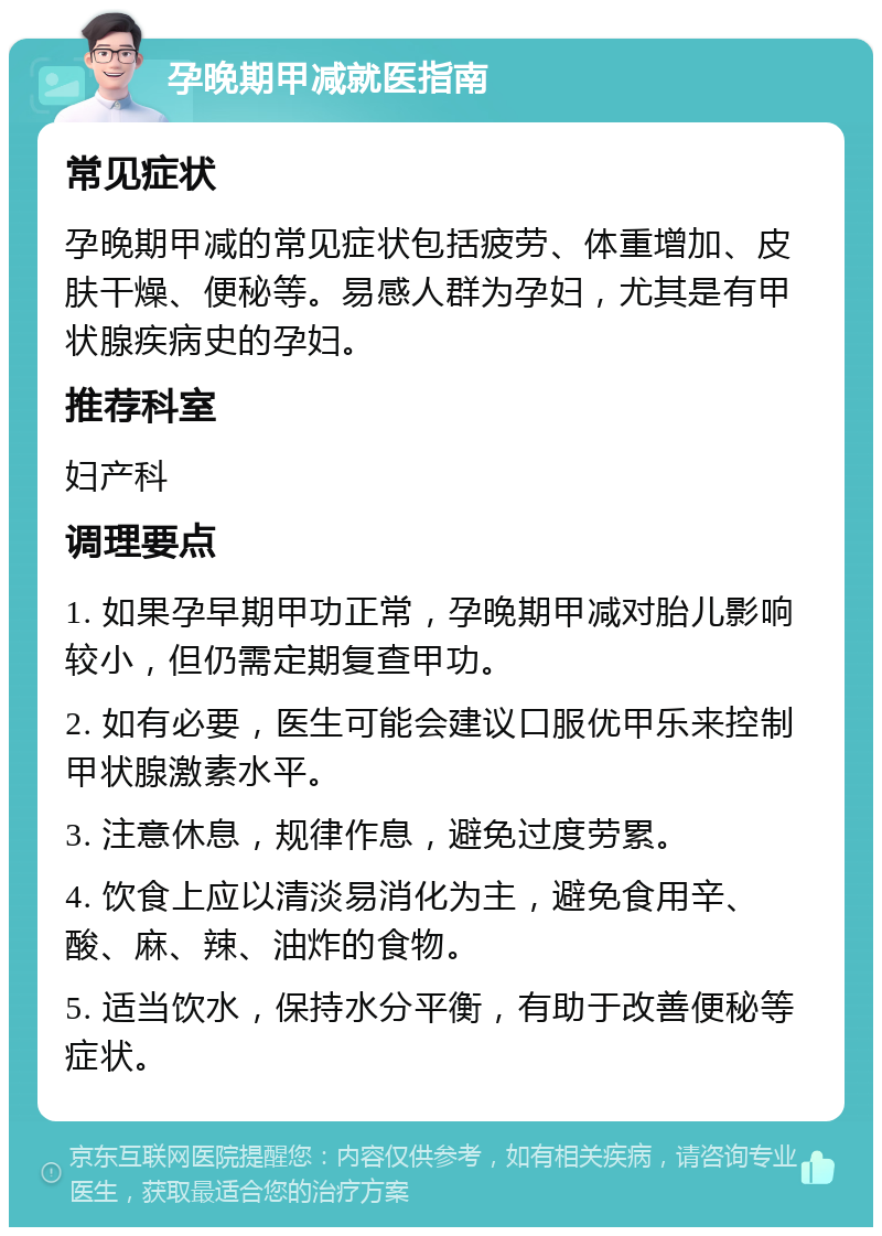 孕晚期甲减就医指南 常见症状 孕晚期甲减的常见症状包括疲劳、体重增加、皮肤干燥、便秘等。易感人群为孕妇，尤其是有甲状腺疾病史的孕妇。 推荐科室 妇产科 调理要点 1. 如果孕早期甲功正常，孕晚期甲减对胎儿影响较小，但仍需定期复查甲功。 2. 如有必要，医生可能会建议口服优甲乐来控制甲状腺激素水平。 3. 注意休息，规律作息，避免过度劳累。 4. 饮食上应以清淡易消化为主，避免食用辛、酸、麻、辣、油炸的食物。 5. 适当饮水，保持水分平衡，有助于改善便秘等症状。