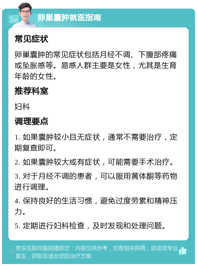 卵巢囊肿就医指南 常见症状 卵巢囊肿的常见症状包括月经不调、下腹部疼痛或坠胀感等。易感人群主要是女性，尤其是生育年龄的女性。 推荐科室 妇科 调理要点 1. 如果囊肿较小且无症状，通常不需要治疗，定期复查即可。 2. 如果囊肿较大或有症状，可能需要手术治疗。 3. 对于月经不调的患者，可以服用黄体酮等药物进行调理。 4. 保持良好的生活习惯，避免过度劳累和精神压力。 5. 定期进行妇科检查，及时发现和处理问题。