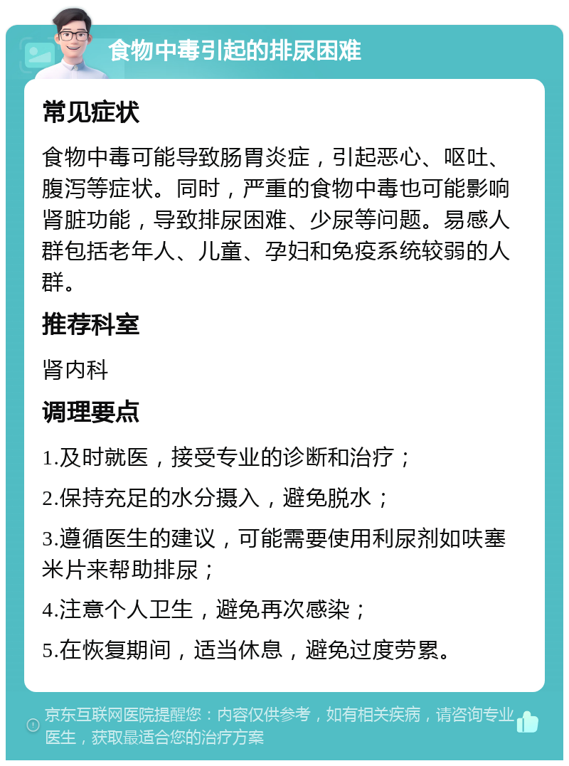 食物中毒引起的排尿困难 常见症状 食物中毒可能导致肠胃炎症，引起恶心、呕吐、腹泻等症状。同时，严重的食物中毒也可能影响肾脏功能，导致排尿困难、少尿等问题。易感人群包括老年人、儿童、孕妇和免疫系统较弱的人群。 推荐科室 肾内科 调理要点 1.及时就医，接受专业的诊断和治疗； 2.保持充足的水分摄入，避免脱水； 3.遵循医生的建议，可能需要使用利尿剂如呋塞米片来帮助排尿； 4.注意个人卫生，避免再次感染； 5.在恢复期间，适当休息，避免过度劳累。