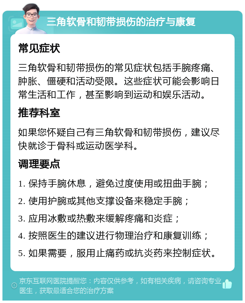 三角软骨和韧带损伤的治疗与康复 常见症状 三角软骨和韧带损伤的常见症状包括手腕疼痛、肿胀、僵硬和活动受限。这些症状可能会影响日常生活和工作，甚至影响到运动和娱乐活动。 推荐科室 如果您怀疑自己有三角软骨和韧带损伤，建议尽快就诊于骨科或运动医学科。 调理要点 1. 保持手腕休息，避免过度使用或扭曲手腕； 2. 使用护腕或其他支撑设备来稳定手腕； 3. 应用冰敷或热敷来缓解疼痛和炎症； 4. 按照医生的建议进行物理治疗和康复训练； 5. 如果需要，服用止痛药或抗炎药来控制症状。