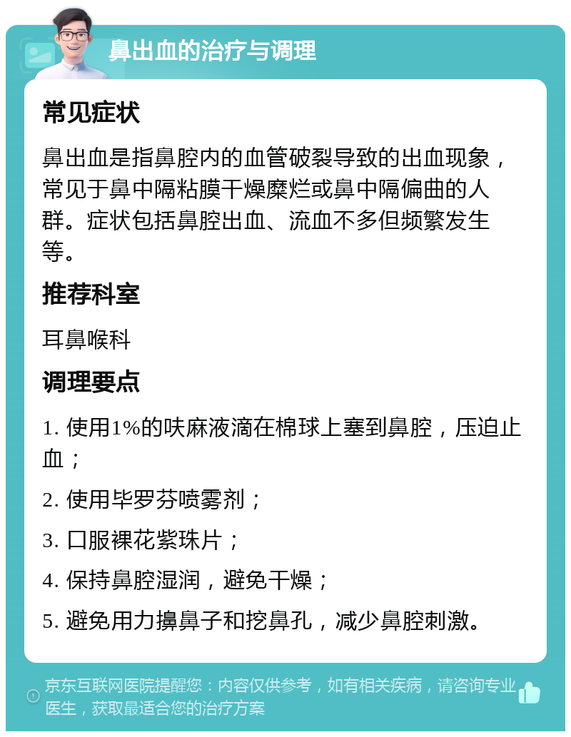 鼻出血的治疗与调理 常见症状 鼻出血是指鼻腔内的血管破裂导致的出血现象，常见于鼻中隔粘膜干燥糜烂或鼻中隔偏曲的人群。症状包括鼻腔出血、流血不多但频繁发生等。 推荐科室 耳鼻喉科 调理要点 1. 使用1%的呋麻液滴在棉球上塞到鼻腔，压迫止血； 2. 使用毕罗芬喷雾剂； 3. 口服裸花紫珠片； 4. 保持鼻腔湿润，避免干燥； 5. 避免用力擤鼻子和挖鼻孔，减少鼻腔刺激。