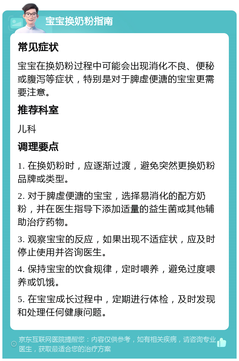 宝宝换奶粉指南 常见症状 宝宝在换奶粉过程中可能会出现消化不良、便秘或腹泻等症状，特别是对于脾虚便溏的宝宝更需要注意。 推荐科室 儿科 调理要点 1. 在换奶粉时，应逐渐过渡，避免突然更换奶粉品牌或类型。 2. 对于脾虚便溏的宝宝，选择易消化的配方奶粉，并在医生指导下添加适量的益生菌或其他辅助治疗药物。 3. 观察宝宝的反应，如果出现不适症状，应及时停止使用并咨询医生。 4. 保持宝宝的饮食规律，定时喂养，避免过度喂养或饥饿。 5. 在宝宝成长过程中，定期进行体检，及时发现和处理任何健康问题。