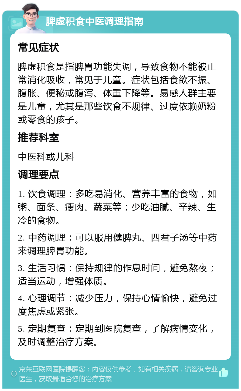 脾虚积食中医调理指南 常见症状 脾虚积食是指脾胃功能失调，导致食物不能被正常消化吸收，常见于儿童。症状包括食欲不振、腹胀、便秘或腹泻、体重下降等。易感人群主要是儿童，尤其是那些饮食不规律、过度依赖奶粉或零食的孩子。 推荐科室 中医科或儿科 调理要点 1. 饮食调理：多吃易消化、营养丰富的食物，如粥、面条、瘦肉、蔬菜等；少吃油腻、辛辣、生冷的食物。 2. 中药调理：可以服用健脾丸、四君子汤等中药来调理脾胃功能。 3. 生活习惯：保持规律的作息时间，避免熬夜；适当运动，增强体质。 4. 心理调节：减少压力，保持心情愉快，避免过度焦虑或紧张。 5. 定期复查：定期到医院复查，了解病情变化，及时调整治疗方案。