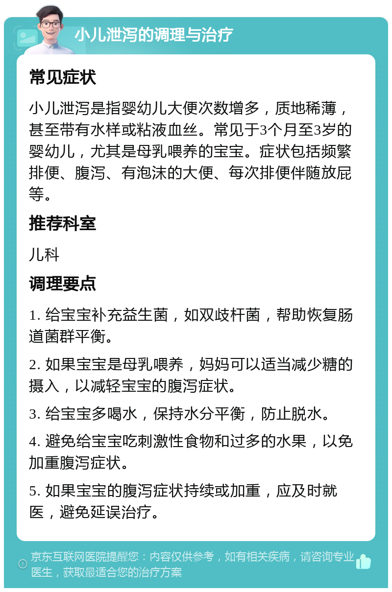 小儿泄泻的调理与治疗 常见症状 小儿泄泻是指婴幼儿大便次数增多，质地稀薄，甚至带有水样或粘液血丝。常见于3个月至3岁的婴幼儿，尤其是母乳喂养的宝宝。症状包括频繁排便、腹泻、有泡沫的大便、每次排便伴随放屁等。 推荐科室 儿科 调理要点 1. 给宝宝补充益生菌，如双歧杆菌，帮助恢复肠道菌群平衡。 2. 如果宝宝是母乳喂养，妈妈可以适当减少糖的摄入，以减轻宝宝的腹泻症状。 3. 给宝宝多喝水，保持水分平衡，防止脱水。 4. 避免给宝宝吃刺激性食物和过多的水果，以免加重腹泻症状。 5. 如果宝宝的腹泻症状持续或加重，应及时就医，避免延误治疗。