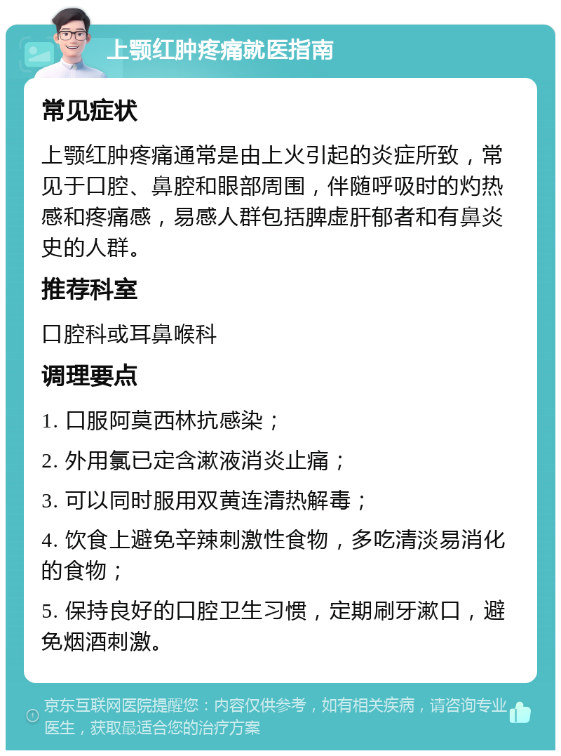 上颚红肿疼痛就医指南 常见症状 上颚红肿疼痛通常是由上火引起的炎症所致，常见于口腔、鼻腔和眼部周围，伴随呼吸时的灼热感和疼痛感，易感人群包括脾虚肝郁者和有鼻炎史的人群。 推荐科室 口腔科或耳鼻喉科 调理要点 1. 口服阿莫西林抗感染； 2. 外用氯已定含漱液消炎止痛； 3. 可以同时服用双黄连清热解毒； 4. 饮食上避免辛辣刺激性食物，多吃清淡易消化的食物； 5. 保持良好的口腔卫生习惯，定期刷牙漱口，避免烟酒刺激。