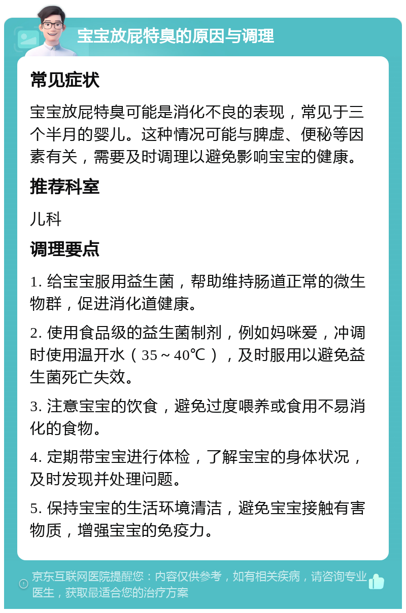 宝宝放屁特臭的原因与调理 常见症状 宝宝放屁特臭可能是消化不良的表现，常见于三个半月的婴儿。这种情况可能与脾虚、便秘等因素有关，需要及时调理以避免影响宝宝的健康。 推荐科室 儿科 调理要点 1. 给宝宝服用益生菌，帮助维持肠道正常的微生物群，促进消化道健康。 2. 使用食品级的益生菌制剂，例如妈咪爱，冲调时使用温开水（35～40℃），及时服用以避免益生菌死亡失效。 3. 注意宝宝的饮食，避免过度喂养或食用不易消化的食物。 4. 定期带宝宝进行体检，了解宝宝的身体状况，及时发现并处理问题。 5. 保持宝宝的生活环境清洁，避免宝宝接触有害物质，增强宝宝的免疫力。