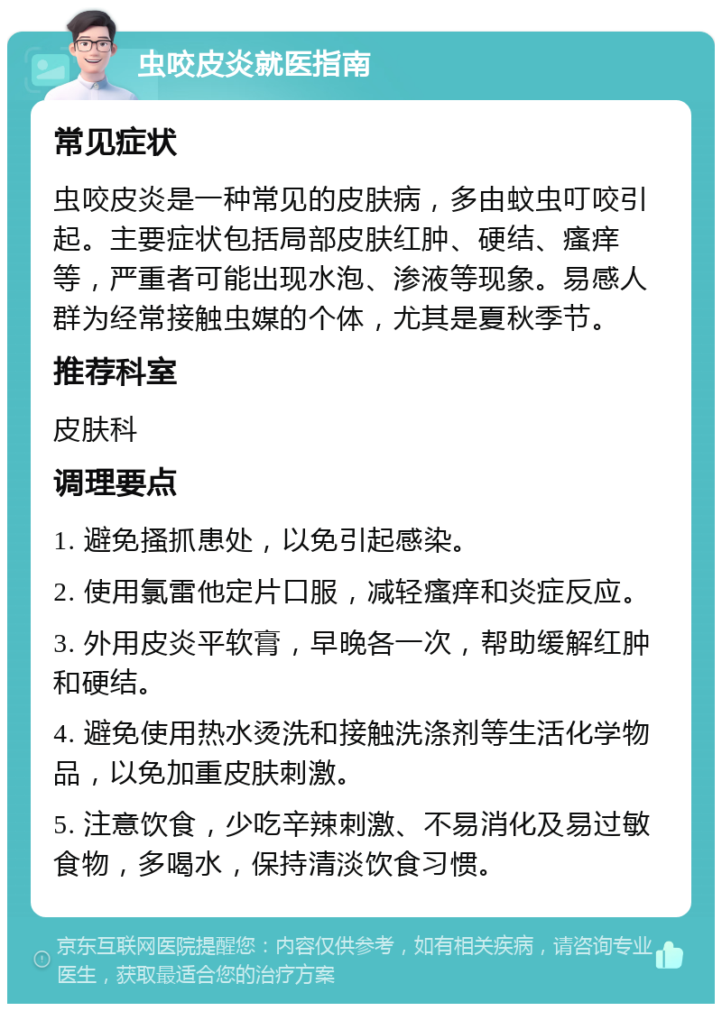 虫咬皮炎就医指南 常见症状 虫咬皮炎是一种常见的皮肤病，多由蚊虫叮咬引起。主要症状包括局部皮肤红肿、硬结、瘙痒等，严重者可能出现水泡、渗液等现象。易感人群为经常接触虫媒的个体，尤其是夏秋季节。 推荐科室 皮肤科 调理要点 1. 避免搔抓患处，以免引起感染。 2. 使用氯雷他定片口服，减轻瘙痒和炎症反应。 3. 外用皮炎平软膏，早晚各一次，帮助缓解红肿和硬结。 4. 避免使用热水烫洗和接触洗涤剂等生活化学物品，以免加重皮肤刺激。 5. 注意饮食，少吃辛辣刺激、不易消化及易过敏食物，多喝水，保持清淡饮食习惯。