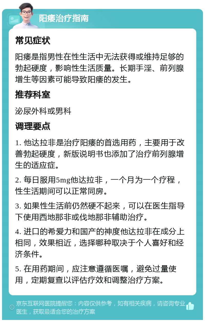 阳痿治疗指南 常见症状 阳痿是指男性在性生活中无法获得或维持足够的勃起硬度，影响性生活质量。长期手淫、前列腺增生等因素可能导致阳痿的发生。 推荐科室 泌尿外科或男科 调理要点 1. 他达拉非是治疗阳痿的首选用药，主要用于改善勃起硬度，新版说明书也添加了治疗前列腺增生的适应症。 2. 每日服用5mg他达拉非，一个月为一个疗程，性生活期间可以正常同房。 3. 如果性生活前仍然硬不起来，可以在医生指导下使用西地那非或伐地那非辅助治疗。 4. 进口的希爱力和国产的神度他达拉非在成分上相同，效果相近，选择哪种取决于个人喜好和经济条件。 5. 在用药期间，应注意遵循医嘱，避免过量使用，定期复查以评估疗效和调整治疗方案。