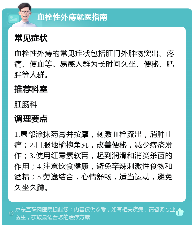 血栓性外痔就医指南 常见症状 血栓性外痔的常见症状包括肛门外肿物突出、疼痛、便血等。易感人群为长时间久坐、便秘、肥胖等人群。 推荐科室 肛肠科 调理要点 1.局部涂抹药膏并按摩，刺激血栓流出，消肿止痛；2.口服地榆槐角丸，改善便秘，减少痔疮发作；3.使用红霉素软膏，起到润滑和消炎杀菌的作用；4.注意饮食健康，避免辛辣刺激性食物和酒精；5.劳逸结合，心情舒畅，适当运动，避免久坐久蹲。