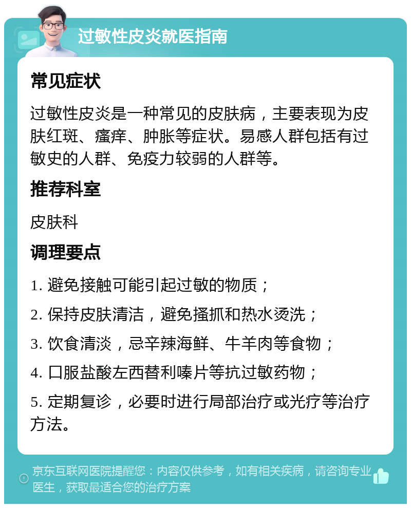 过敏性皮炎就医指南 常见症状 过敏性皮炎是一种常见的皮肤病，主要表现为皮肤红斑、瘙痒、肿胀等症状。易感人群包括有过敏史的人群、免疫力较弱的人群等。 推荐科室 皮肤科 调理要点 1. 避免接触可能引起过敏的物质； 2. 保持皮肤清洁，避免搔抓和热水烫洗； 3. 饮食清淡，忌辛辣海鲜、牛羊肉等食物； 4. 口服盐酸左西替利嗪片等抗过敏药物； 5. 定期复诊，必要时进行局部治疗或光疗等治疗方法。