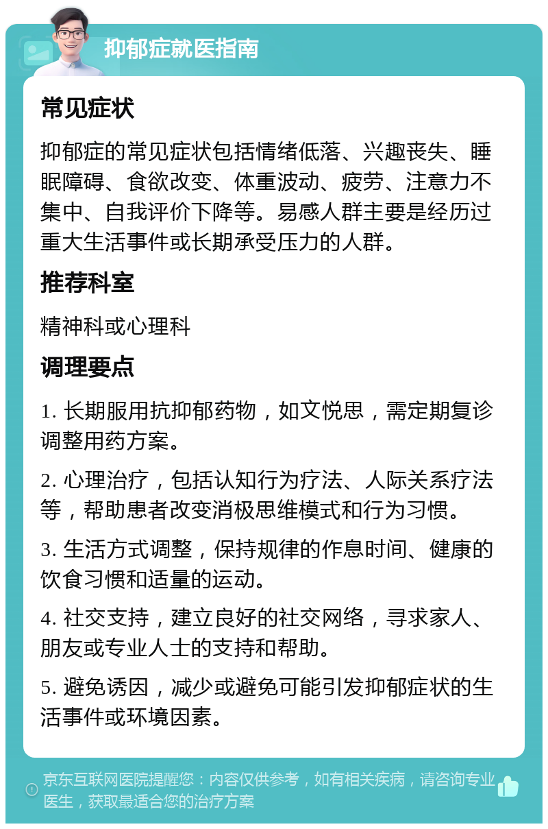 抑郁症就医指南 常见症状 抑郁症的常见症状包括情绪低落、兴趣丧失、睡眠障碍、食欲改变、体重波动、疲劳、注意力不集中、自我评价下降等。易感人群主要是经历过重大生活事件或长期承受压力的人群。 推荐科室 精神科或心理科 调理要点 1. 长期服用抗抑郁药物，如文悦思，需定期复诊调整用药方案。 2. 心理治疗，包括认知行为疗法、人际关系疗法等，帮助患者改变消极思维模式和行为习惯。 3. 生活方式调整，保持规律的作息时间、健康的饮食习惯和适量的运动。 4. 社交支持，建立良好的社交网络，寻求家人、朋友或专业人士的支持和帮助。 5. 避免诱因，减少或避免可能引发抑郁症状的生活事件或环境因素。