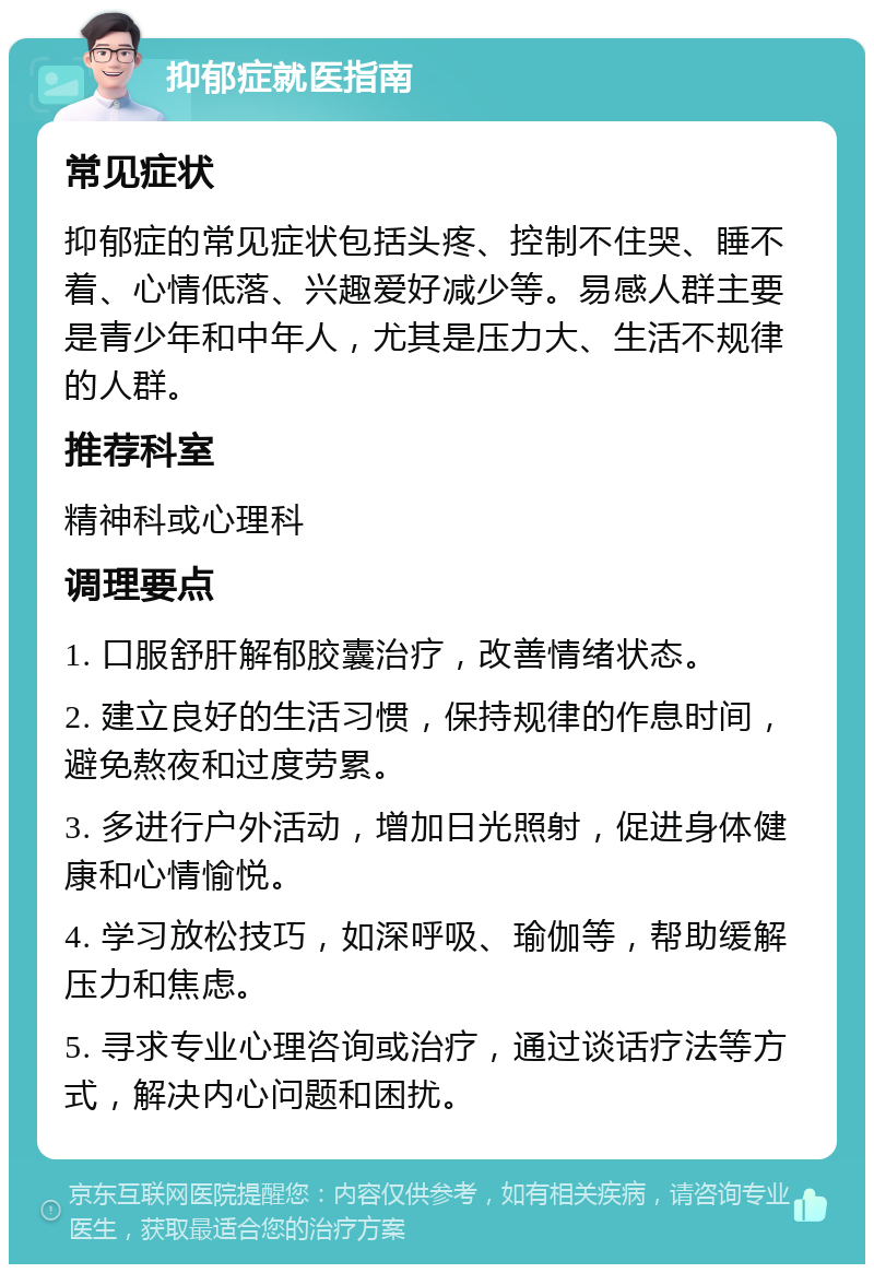 抑郁症就医指南 常见症状 抑郁症的常见症状包括头疼、控制不住哭、睡不着、心情低落、兴趣爱好减少等。易感人群主要是青少年和中年人，尤其是压力大、生活不规律的人群。 推荐科室 精神科或心理科 调理要点 1. 口服舒肝解郁胶囊治疗，改善情绪状态。 2. 建立良好的生活习惯，保持规律的作息时间，避免熬夜和过度劳累。 3. 多进行户外活动，增加日光照射，促进身体健康和心情愉悦。 4. 学习放松技巧，如深呼吸、瑜伽等，帮助缓解压力和焦虑。 5. 寻求专业心理咨询或治疗，通过谈话疗法等方式，解决内心问题和困扰。