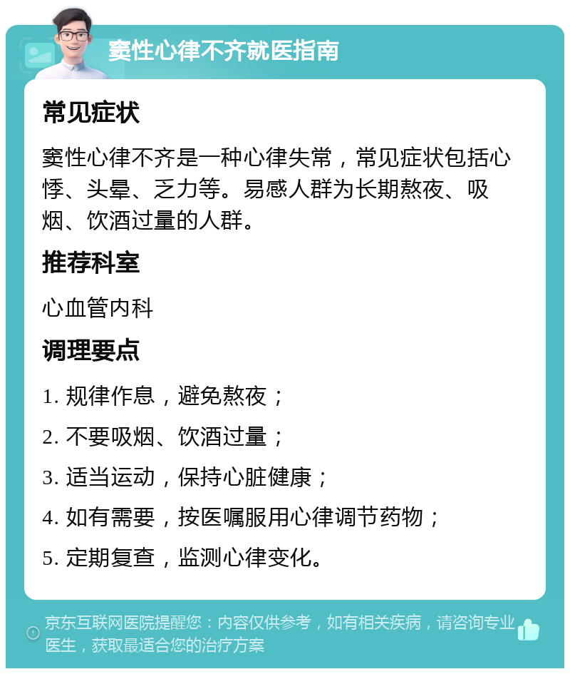 窦性心律不齐就医指南 常见症状 窦性心律不齐是一种心律失常，常见症状包括心悸、头晕、乏力等。易感人群为长期熬夜、吸烟、饮酒过量的人群。 推荐科室 心血管内科 调理要点 1. 规律作息，避免熬夜； 2. 不要吸烟、饮酒过量； 3. 适当运动，保持心脏健康； 4. 如有需要，按医嘱服用心律调节药物； 5. 定期复查，监测心律变化。