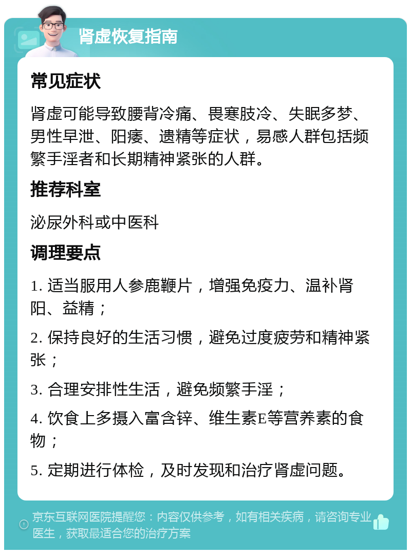 肾虚恢复指南 常见症状 肾虚可能导致腰背冷痛、畏寒肢冷、失眠多梦、男性早泄、阳痿、遗精等症状，易感人群包括频繁手淫者和长期精神紧张的人群。 推荐科室 泌尿外科或中医科 调理要点 1. 适当服用人参鹿鞭片，增强免疫力、温补肾阳、益精； 2. 保持良好的生活习惯，避免过度疲劳和精神紧张； 3. 合理安排性生活，避免频繁手淫； 4. 饮食上多摄入富含锌、维生素E等营养素的食物； 5. 定期进行体检，及时发现和治疗肾虚问题。