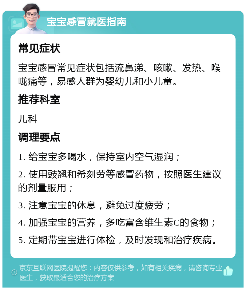 宝宝感冒就医指南 常见症状 宝宝感冒常见症状包括流鼻涕、咳嗽、发热、喉咙痛等，易感人群为婴幼儿和小儿童。 推荐科室 儿科 调理要点 1. 给宝宝多喝水，保持室内空气湿润； 2. 使用豉翘和希刻劳等感冒药物，按照医生建议的剂量服用； 3. 注意宝宝的休息，避免过度疲劳； 4. 加强宝宝的营养，多吃富含维生素C的食物； 5. 定期带宝宝进行体检，及时发现和治疗疾病。