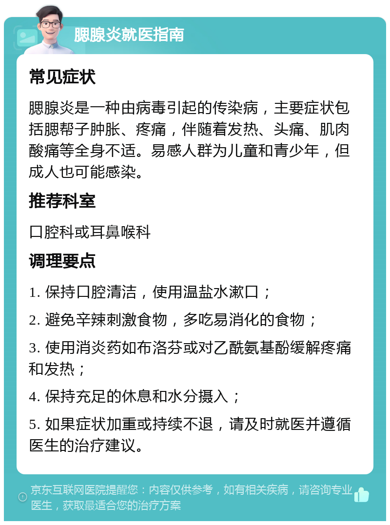 腮腺炎就医指南 常见症状 腮腺炎是一种由病毒引起的传染病，主要症状包括腮帮子肿胀、疼痛，伴随着发热、头痛、肌肉酸痛等全身不适。易感人群为儿童和青少年，但成人也可能感染。 推荐科室 口腔科或耳鼻喉科 调理要点 1. 保持口腔清洁，使用温盐水漱口； 2. 避免辛辣刺激食物，多吃易消化的食物； 3. 使用消炎药如布洛芬或对乙酰氨基酚缓解疼痛和发热； 4. 保持充足的休息和水分摄入； 5. 如果症状加重或持续不退，请及时就医并遵循医生的治疗建议。