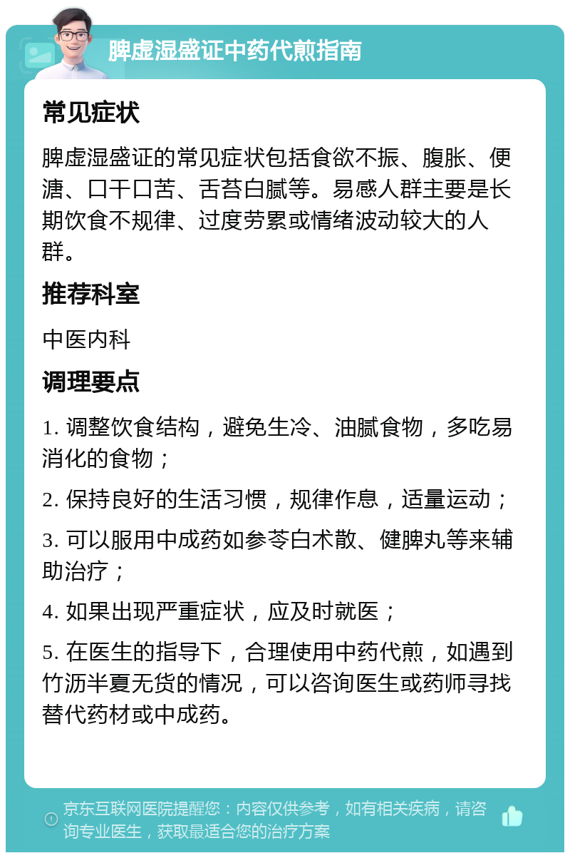 脾虚湿盛证中药代煎指南 常见症状 脾虚湿盛证的常见症状包括食欲不振、腹胀、便溏、口干口苦、舌苔白腻等。易感人群主要是长期饮食不规律、过度劳累或情绪波动较大的人群。 推荐科室 中医内科 调理要点 1. 调整饮食结构，避免生冷、油腻食物，多吃易消化的食物； 2. 保持良好的生活习惯，规律作息，适量运动； 3. 可以服用中成药如参苓白术散、健脾丸等来辅助治疗； 4. 如果出现严重症状，应及时就医； 5. 在医生的指导下，合理使用中药代煎，如遇到竹沥半夏无货的情况，可以咨询医生或药师寻找替代药材或中成药。