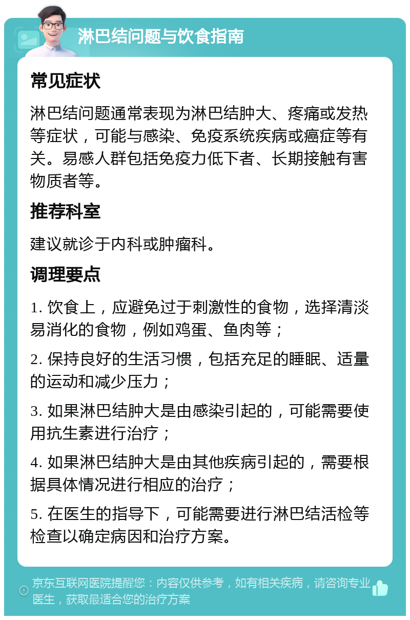 淋巴结问题与饮食指南 常见症状 淋巴结问题通常表现为淋巴结肿大、疼痛或发热等症状，可能与感染、免疫系统疾病或癌症等有关。易感人群包括免疫力低下者、长期接触有害物质者等。 推荐科室 建议就诊于内科或肿瘤科。 调理要点 1. 饮食上，应避免过于刺激性的食物，选择清淡易消化的食物，例如鸡蛋、鱼肉等； 2. 保持良好的生活习惯，包括充足的睡眠、适量的运动和减少压力； 3. 如果淋巴结肿大是由感染引起的，可能需要使用抗生素进行治疗； 4. 如果淋巴结肿大是由其他疾病引起的，需要根据具体情况进行相应的治疗； 5. 在医生的指导下，可能需要进行淋巴结活检等检查以确定病因和治疗方案。