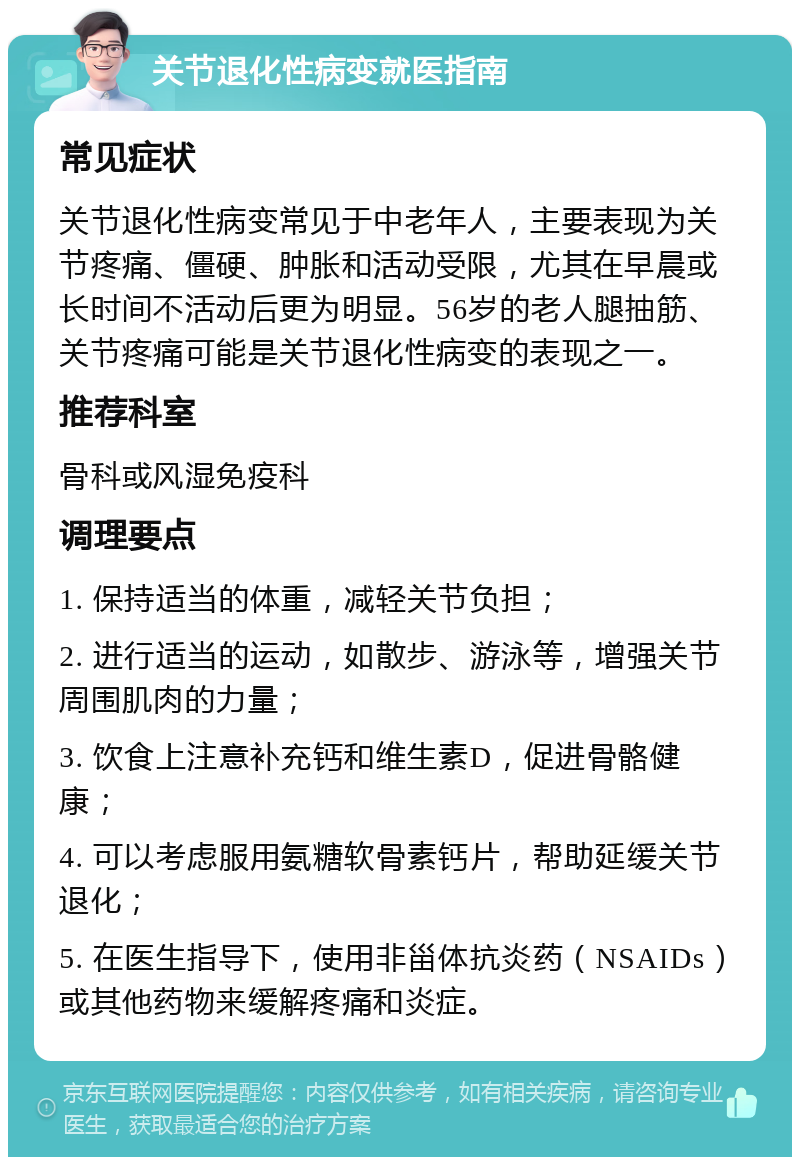 关节退化性病变就医指南 常见症状 关节退化性病变常见于中老年人，主要表现为关节疼痛、僵硬、肿胀和活动受限，尤其在早晨或长时间不活动后更为明显。56岁的老人腿抽筋、关节疼痛可能是关节退化性病变的表现之一。 推荐科室 骨科或风湿免疫科 调理要点 1. 保持适当的体重，减轻关节负担； 2. 进行适当的运动，如散步、游泳等，增强关节周围肌肉的力量； 3. 饮食上注意补充钙和维生素D，促进骨骼健康； 4. 可以考虑服用氨糖软骨素钙片，帮助延缓关节退化； 5. 在医生指导下，使用非甾体抗炎药（NSAIDs）或其他药物来缓解疼痛和炎症。