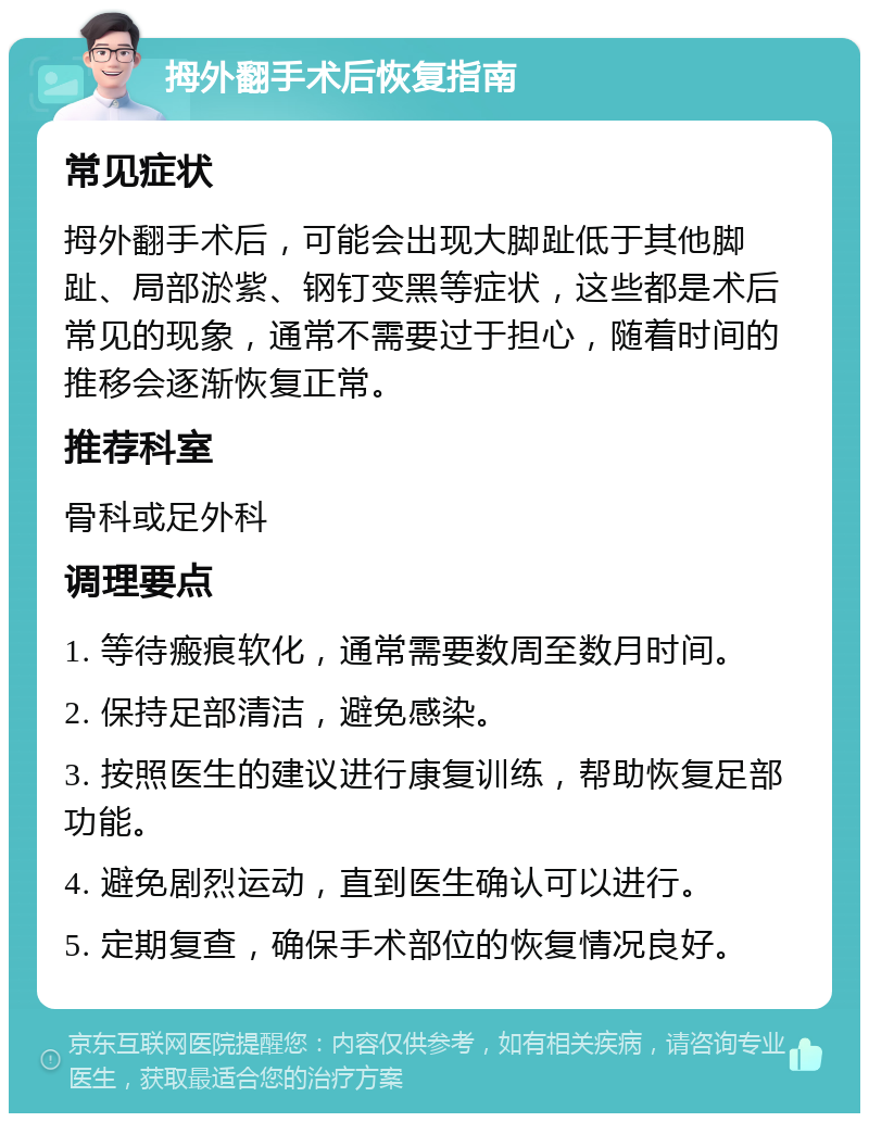 拇外翻手术后恢复指南 常见症状 拇外翻手术后，可能会出现大脚趾低于其他脚趾、局部淤紫、钢钉变黑等症状，这些都是术后常见的现象，通常不需要过于担心，随着时间的推移会逐渐恢复正常。 推荐科室 骨科或足外科 调理要点 1. 等待瘢痕软化，通常需要数周至数月时间。 2. 保持足部清洁，避免感染。 3. 按照医生的建议进行康复训练，帮助恢复足部功能。 4. 避免剧烈运动，直到医生确认可以进行。 5. 定期复查，确保手术部位的恢复情况良好。