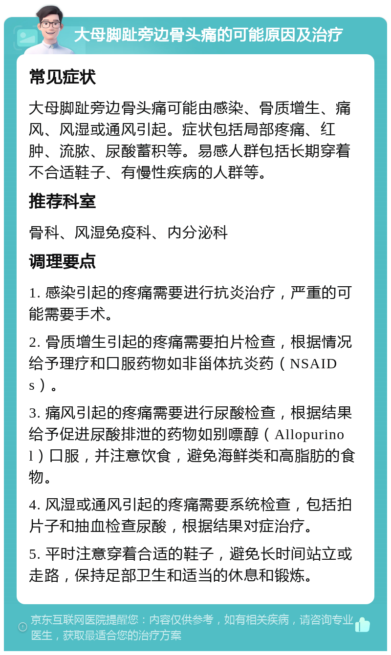 大母脚趾旁边骨头痛的可能原因及治疗 常见症状 大母脚趾旁边骨头痛可能由感染、骨质增生、痛风、风湿或通风引起。症状包括局部疼痛、红肿、流脓、尿酸蓄积等。易感人群包括长期穿着不合适鞋子、有慢性疾病的人群等。 推荐科室 骨科、风湿免疫科、内分泌科 调理要点 1. 感染引起的疼痛需要进行抗炎治疗，严重的可能需要手术。 2. 骨质增生引起的疼痛需要拍片检查，根据情况给予理疗和口服药物如非甾体抗炎药（NSAIDs）。 3. 痛风引起的疼痛需要进行尿酸检查，根据结果给予促进尿酸排泄的药物如别嘌醇（Allopurinol）口服，并注意饮食，避免海鲜类和高脂肪的食物。 4. 风湿或通风引起的疼痛需要系统检查，包括拍片子和抽血检查尿酸，根据结果对症治疗。 5. 平时注意穿着合适的鞋子，避免长时间站立或走路，保持足部卫生和适当的休息和锻炼。