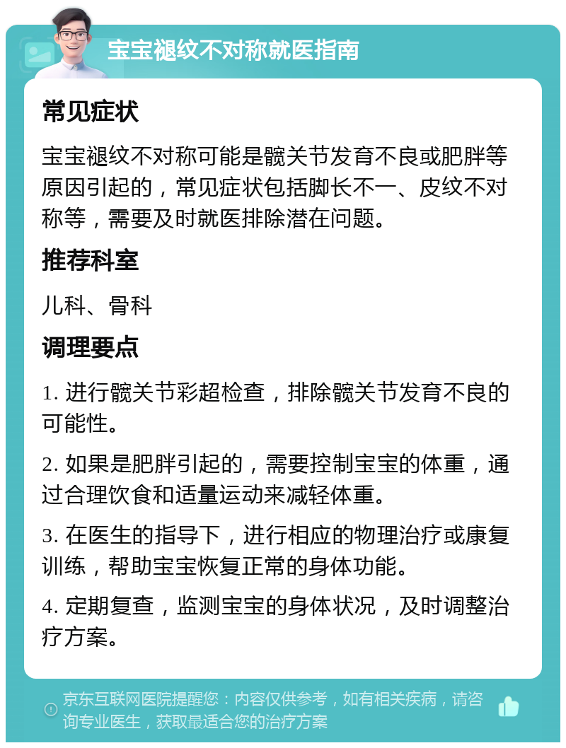 宝宝褪纹不对称就医指南 常见症状 宝宝褪纹不对称可能是髋关节发育不良或肥胖等原因引起的，常见症状包括脚长不一、皮纹不对称等，需要及时就医排除潜在问题。 推荐科室 儿科、骨科 调理要点 1. 进行髋关节彩超检查，排除髋关节发育不良的可能性。 2. 如果是肥胖引起的，需要控制宝宝的体重，通过合理饮食和适量运动来减轻体重。 3. 在医生的指导下，进行相应的物理治疗或康复训练，帮助宝宝恢复正常的身体功能。 4. 定期复查，监测宝宝的身体状况，及时调整治疗方案。