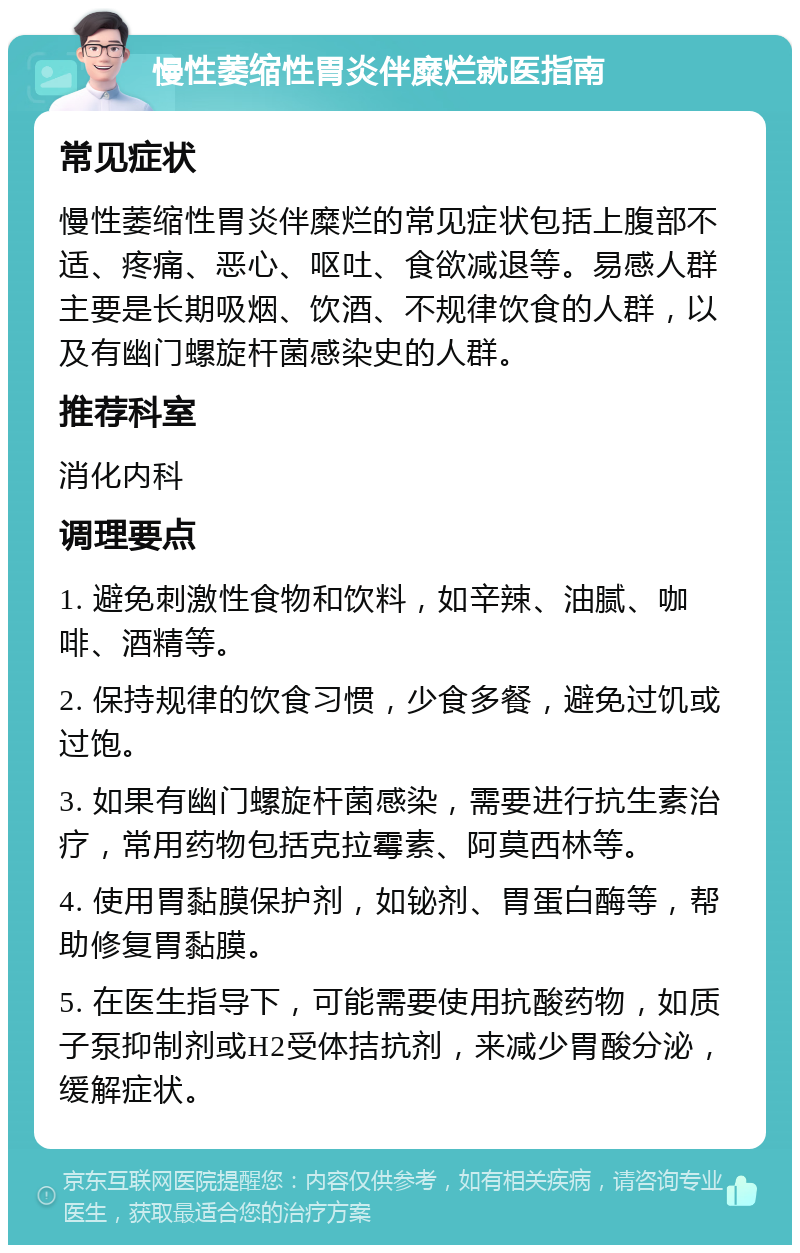 慢性萎缩性胃炎伴糜烂就医指南 常见症状 慢性萎缩性胃炎伴糜烂的常见症状包括上腹部不适、疼痛、恶心、呕吐、食欲减退等。易感人群主要是长期吸烟、饮酒、不规律饮食的人群，以及有幽门螺旋杆菌感染史的人群。 推荐科室 消化内科 调理要点 1. 避免刺激性食物和饮料，如辛辣、油腻、咖啡、酒精等。 2. 保持规律的饮食习惯，少食多餐，避免过饥或过饱。 3. 如果有幽门螺旋杆菌感染，需要进行抗生素治疗，常用药物包括克拉霉素、阿莫西林等。 4. 使用胃黏膜保护剂，如铋剂、胃蛋白酶等，帮助修复胃黏膜。 5. 在医生指导下，可能需要使用抗酸药物，如质子泵抑制剂或H2受体拮抗剂，来减少胃酸分泌，缓解症状。