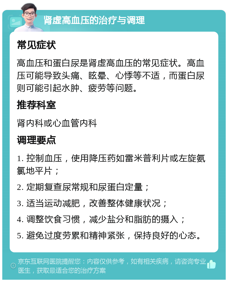 肾虚高血压的治疗与调理 常见症状 高血压和蛋白尿是肾虚高血压的常见症状。高血压可能导致头痛、眩晕、心悸等不适，而蛋白尿则可能引起水肿、疲劳等问题。 推荐科室 肾内科或心血管内科 调理要点 1. 控制血压，使用降压药如雷米普利片或左旋氨氯地平片； 2. 定期复查尿常规和尿蛋白定量； 3. 适当运动减肥，改善整体健康状况； 4. 调整饮食习惯，减少盐分和脂肪的摄入； 5. 避免过度劳累和精神紧张，保持良好的心态。