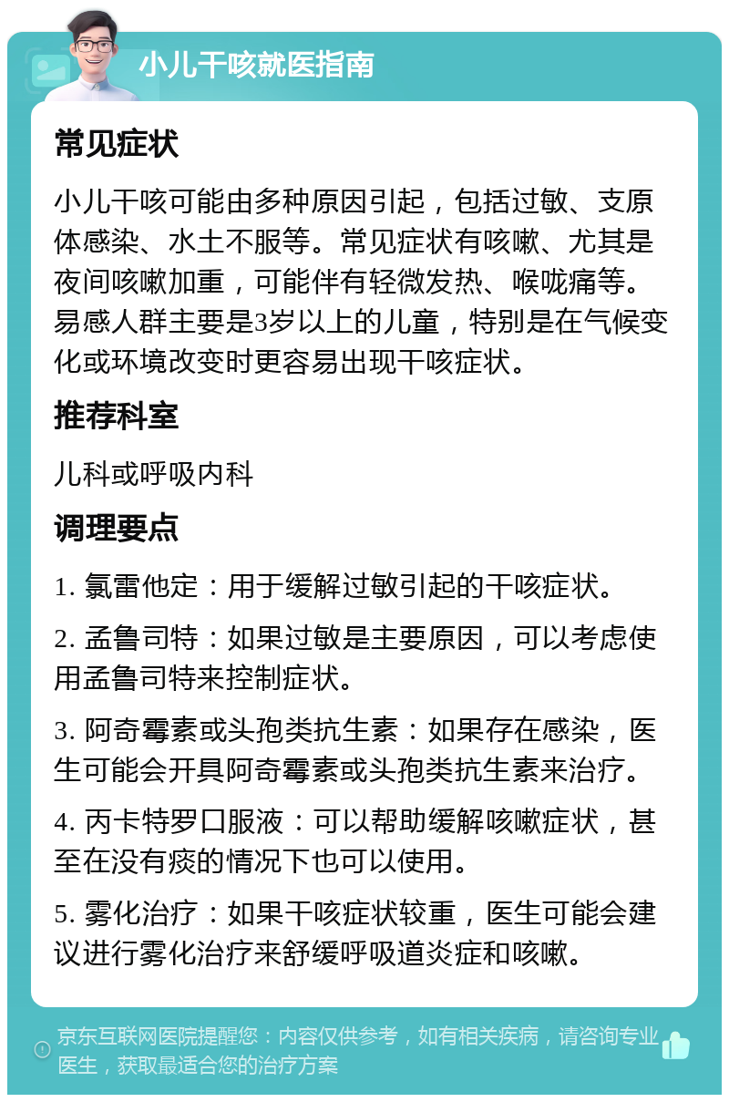 小儿干咳就医指南 常见症状 小儿干咳可能由多种原因引起，包括过敏、支原体感染、水土不服等。常见症状有咳嗽、尤其是夜间咳嗽加重，可能伴有轻微发热、喉咙痛等。易感人群主要是3岁以上的儿童，特别是在气候变化或环境改变时更容易出现干咳症状。 推荐科室 儿科或呼吸内科 调理要点 1. 氯雷他定：用于缓解过敏引起的干咳症状。 2. 孟鲁司特：如果过敏是主要原因，可以考虑使用孟鲁司特来控制症状。 3. 阿奇霉素或头孢类抗生素：如果存在感染，医生可能会开具阿奇霉素或头孢类抗生素来治疗。 4. 丙卡特罗口服液：可以帮助缓解咳嗽症状，甚至在没有痰的情况下也可以使用。 5. 雾化治疗：如果干咳症状较重，医生可能会建议进行雾化治疗来舒缓呼吸道炎症和咳嗽。