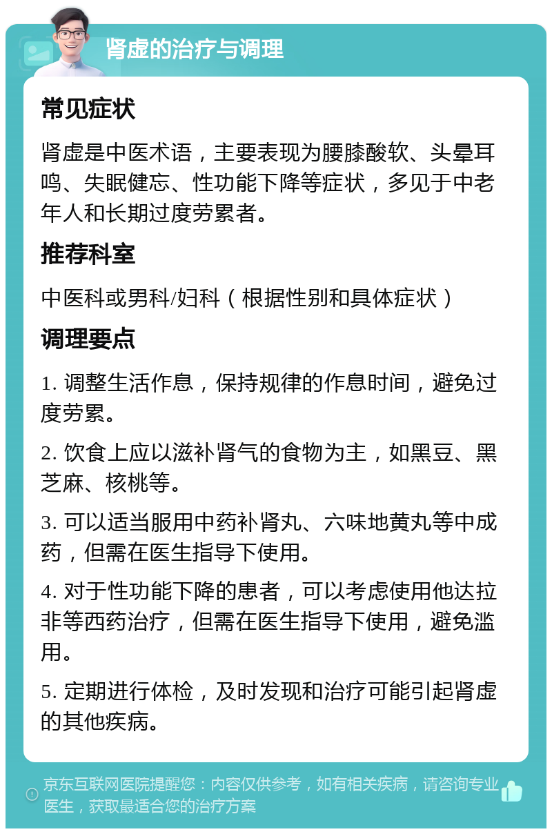 肾虚的治疗与调理 常见症状 肾虚是中医术语，主要表现为腰膝酸软、头晕耳鸣、失眠健忘、性功能下降等症状，多见于中老年人和长期过度劳累者。 推荐科室 中医科或男科/妇科（根据性别和具体症状） 调理要点 1. 调整生活作息，保持规律的作息时间，避免过度劳累。 2. 饮食上应以滋补肾气的食物为主，如黑豆、黑芝麻、核桃等。 3. 可以适当服用中药补肾丸、六味地黄丸等中成药，但需在医生指导下使用。 4. 对于性功能下降的患者，可以考虑使用他达拉非等西药治疗，但需在医生指导下使用，避免滥用。 5. 定期进行体检，及时发现和治疗可能引起肾虚的其他疾病。