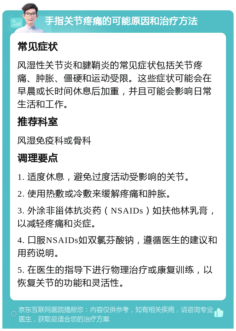 手指关节疼痛的可能原因和治疗方法 常见症状 风湿性关节炎和腱鞘炎的常见症状包括关节疼痛、肿胀、僵硬和运动受限。这些症状可能会在早晨或长时间休息后加重，并且可能会影响日常生活和工作。 推荐科室 风湿免疫科或骨科 调理要点 1. 适度休息，避免过度活动受影响的关节。 2. 使用热敷或冷敷来缓解疼痛和肿胀。 3. 外涂非甾体抗炎药（NSAIDs）如扶他林乳膏，以减轻疼痛和炎症。 4. 口服NSAIDs如双氯芬酸钠，遵循医生的建议和用药说明。 5. 在医生的指导下进行物理治疗或康复训练，以恢复关节的功能和灵活性。